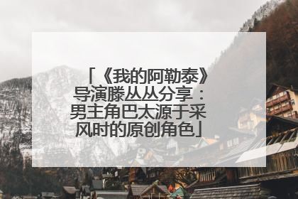 《我的阿勒泰》导演滕丛丛分享：男主角巴太源于采风时的原创角色