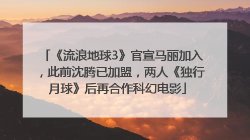 《流浪地球3》官宣马丽加入，此前沈腾已加盟，两人《独行月球》后再合作科幻电影