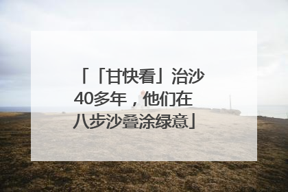 「甘快看」治沙40多年，他们在八步沙叠涂绿意