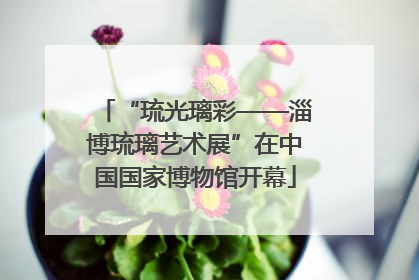 “琉光璃彩——淄博琉璃艺术展”在中国国家博物馆开幕