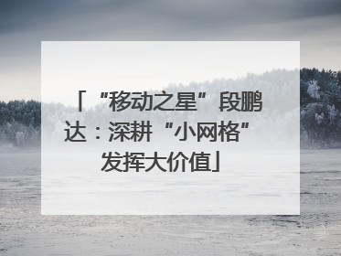 “移动之星”段鹏达：深耕“小网格” 发挥大价值