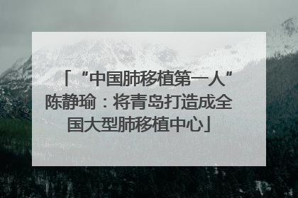 “中国肺移植第一人”陈静瑜：将青岛打造成全国大型肺移植中心