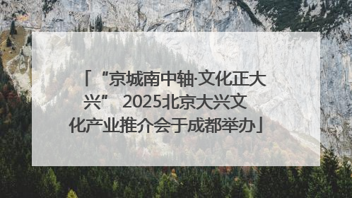 “京城南中轴·文化正大兴” 2025北京大兴文化产业推介会于成都举办