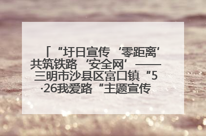 “圩日宣传‘零距离’共筑铁路‘安全网’——三明市沙县区富口镇“5·26我爱路“主题宣传活动成效显著
