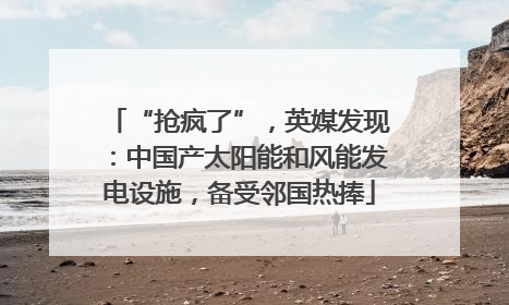 “抢疯了”，英媒发现：中国产太阳能和风能发电设施，备受邻国热捧