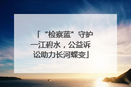 “检察蓝”守护一江碧水，公益诉讼助力长河蝶变