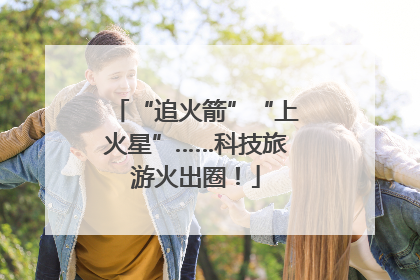 “追火箭”“上火星”……科技旅游火出圈！