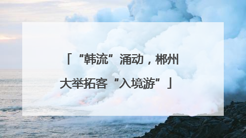 “韩流”涌动，郴州大举拓客“入境游”
