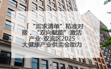 “需求清单”精准对接，“双向赋能”激活产业-双流区2025大健康产业供需会助力企业“满园”发展