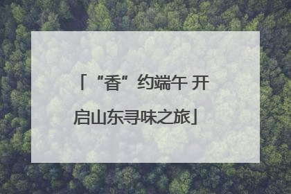 “香”约端午 开启山东寻味之旅