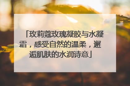 玫莉蔻玫瑰凝胶与水凝霜，感受自然的温柔，邂逅肌肤的水润诗意