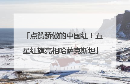 点赞骄傲的中国红！五星红旗亮相哈萨克斯坦