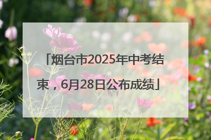 烟台市2025年中考结束，6月28日公布成绩