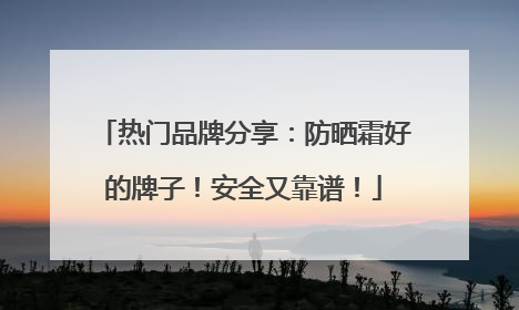 热门品牌分享：防晒霜好的牌子！安全又靠谱！