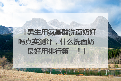 男生用氨基酸洗面奶好吗真实测评，什么洗面奶最好用排行第一！