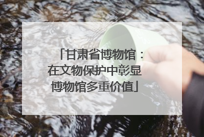甘肃省博物馆：在文物保护中彰显博物馆多重价值