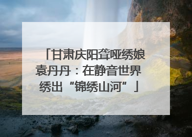 甘肃庆阳聋哑绣娘袁丹丹：在静音世界绣出“锦绣山河”