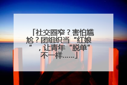 社交圈窄？害怕尴尬？团组织当“红娘”，让青年“脱单”不一样……