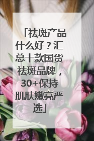 祛斑产品什么好？汇总十款国货祛斑品牌，30+保持肌肤嫩亮严选