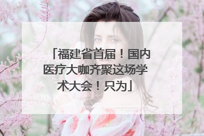 福建省首届！国内医疗大咖齐聚这场学术大会！只为