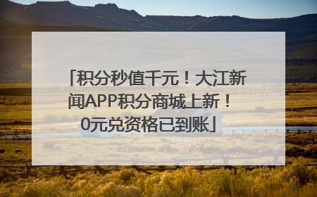 积分秒值千元！大江新闻APP积分商城上新！0元兑资格已到账
