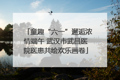 童趣“六一”邂逅浓情端午 武汉市武昌医院医患共绘欢乐画卷