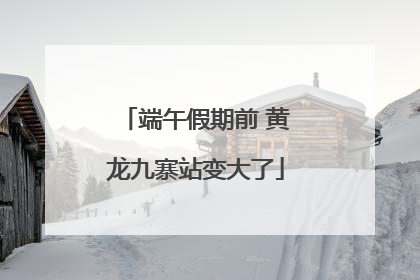 端午假期前 黄龙九寨站变大了