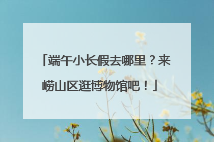 端午小长假去哪里？来崂山区逛博物馆吧！