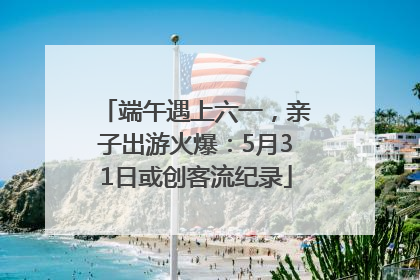 端午遇上六一，亲子出游火爆：5月31日或创客流纪录