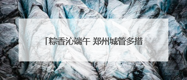 粽香沁端午 郑州城管多措并举保障城市运行平稳有序