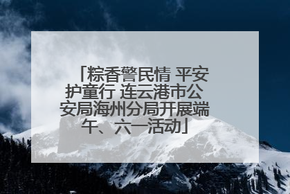 粽香警民情 平安护童行 连云港市公安局海州分局开展端午、六一活动