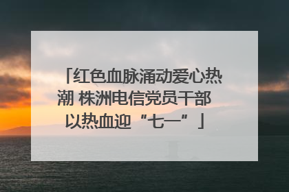 红色血脉涌动爱心热潮 株洲电信党员干部以热血迎“七一”