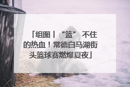 组图丨“篮” 不住的热血！常德白马湖街头篮球赛燃爆夏夜