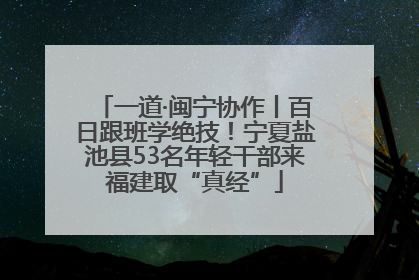 一道·闽宁协作丨百日跟班学绝技！宁夏盐池县53名年轻干部来福建取“真经”