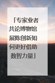 专家业者共论博物馆展陈创新如何更好借助数智力量