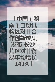中国（湖南）自贸试验区对非合作创新成果发布 长沙片区对非贸易年均增长141%