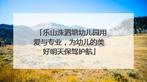 乐山洙泗塘幼儿园用爱与专业，为幼儿的美好明天保驾护航
