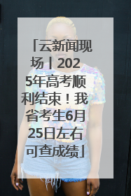 云新闻现场丨2025年高考顺利结束！我省考生6月25日左右可查成绩