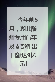 今年前5月，湖北随州专用汽车及零部件出口额达9亿元