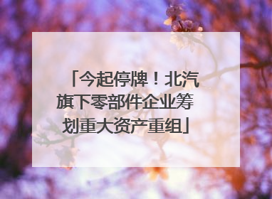 今起停牌！北汽旗下零部件企业筹划重大资产重组