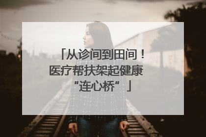 从诊间到田间！医疗帮扶架起健康“连心桥”