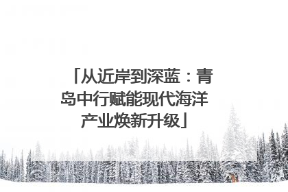从近岸到深蓝：青岛中行赋能现代海洋产业焕新升级