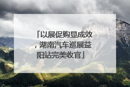 以展促购显成效，湖南汽车巡展益阳站完美收官
