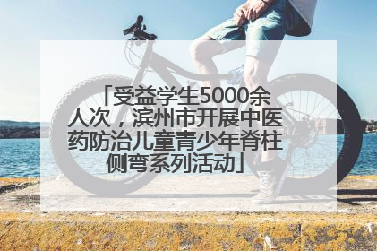 受益学生5000余人次，滨州市开展中医药防治儿童青少年脊柱侧弯系列活动