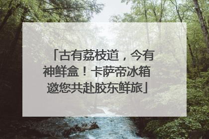 古有荔枝道，今有神鲜盒！卡萨帝冰箱邀您共赴胶东鲜旅