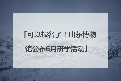 可以报名了！山东博物馆公布6月研学活动