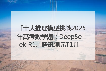 十大推理模型挑战2025年高考数学题：DeepSeek-R1、腾讯混元T1并列第一，马斯克的Grok 3遭遇“滑铁卢”
