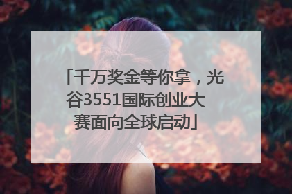 千万奖金等你拿，光谷3551国际创业大赛面向全球启动