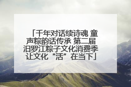 千年对话续诗魂 童声粽韵话传承 第二届汨罗江粽子文化消费季让文化“活”在当下