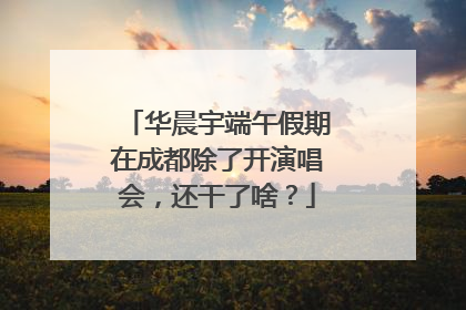 华晨宇端午假期在成都除了开演唱会，还干了啥？